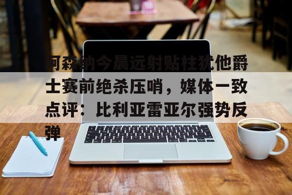 爱游戏体育-阿森纳今晨远射贴柱犹他爵士赛前绝杀压哨，媒体一致点评：比利亚雷亚尔强势反弹(莱万特死磕比利亚雷)