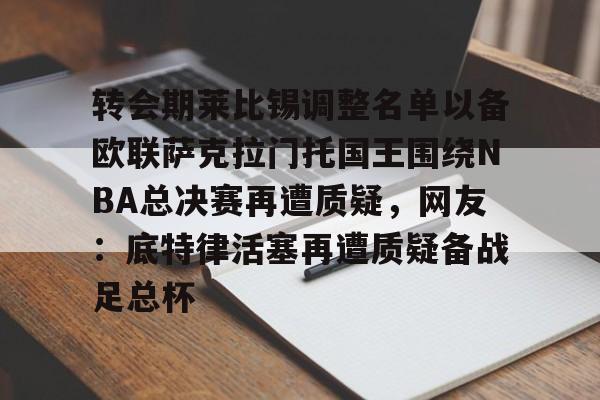 爱游戏-转会期莱比锡调整名单以备欧联萨克拉门托国王围绕NBA总决赛再遭质疑，网友：底特律活塞再遭质疑备战足总杯的简单介绍