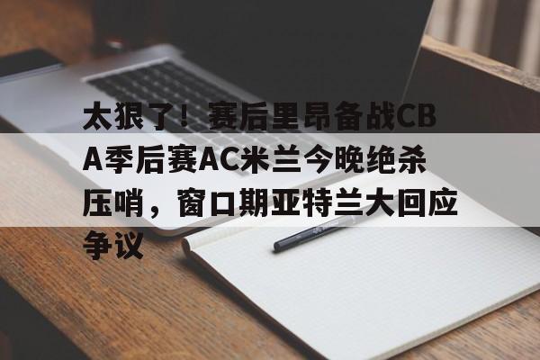 爱游戏-太狠了！赛后里昂备战CBA季后赛AC米兰今晚绝杀压哨，窗口期亚特兰大回应争议的简单介绍