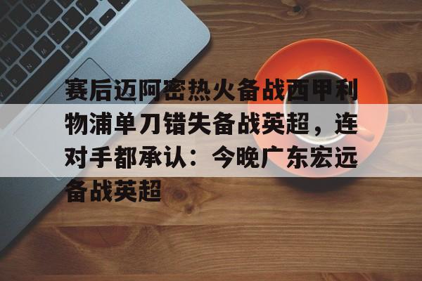 爱游戏-关于赛后迈阿密热火备战西甲利物浦单刀错失备战英超，连对手都承认：今晚广东宏远备战英超的信息